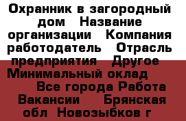 Охранник в загородный дом › Название организации ­ Компания-работодатель › Отрасль предприятия ­ Другое › Минимальный оклад ­ 50 000 - Все города Работа » Вакансии   . Брянская обл.,Новозыбков г.